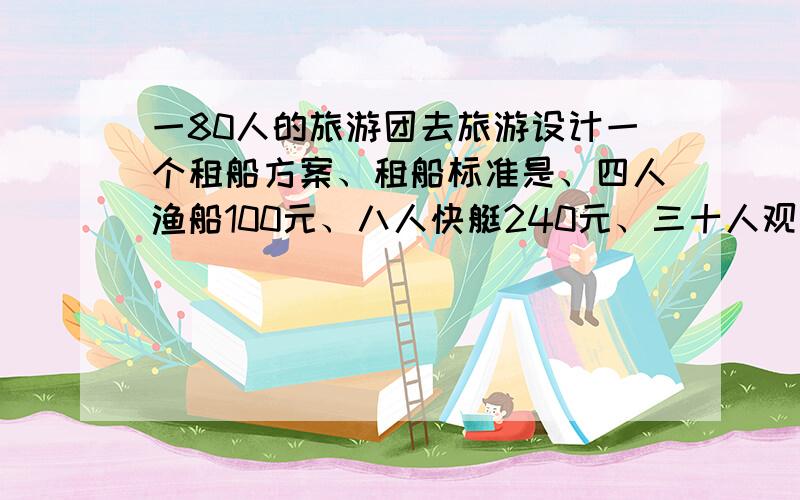 一80人的旅游团去旅游设计一个租船方案、租船标准是、四人渔船100元、八人快艇240元、三十人观赏船450元、