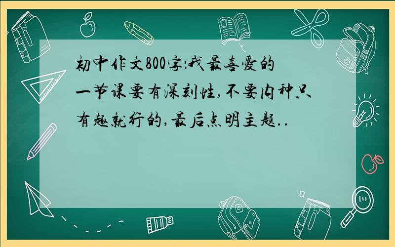 初中作文800字：我最喜爱的一节课要有深刻性,不要内种只有趣就行的,最后点明主题..