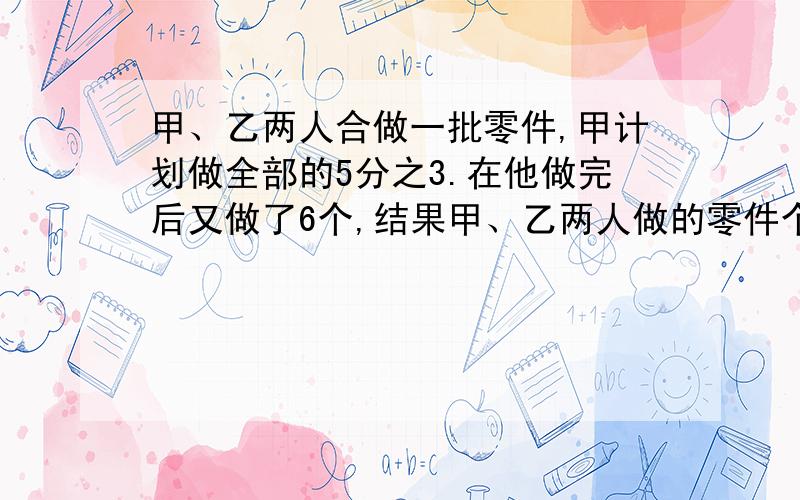 甲、乙两人合做一批零件,甲计划做全部的5分之3.在他做完后又做了6个,结果甲、乙两人做的零件个数比是3:1,甲实际做了多少个? 求过程,用算术方法,给我讲一下每一步的意思.谢谢.