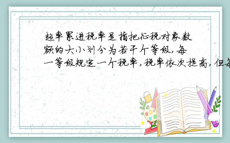 超率累进税率是指把征税对象数额的大小划分为若干个等级,每一等级规定一个税率,税率依次提高,但每一纳税人的征税对象则依所属等级同时是用几个税率分别计算,将计算结果相加后得出应