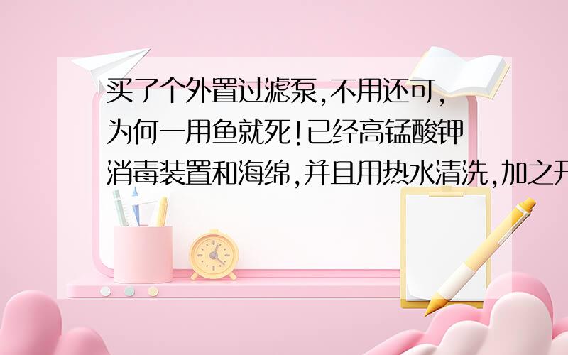 买了个外置过滤泵,不用还可,为何一用鱼就死!已经高锰酸钾消毒装置和海绵,并且用热水清洗,加之开了1日,还是把鱼累,心痛非常!带动力的，没有材料，就是用她的原来的3快海绵，什么都其他