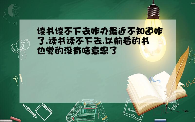 读书读不下去咋办最近不知道咋了.读书读不下去.以前看的书也觉的没有啥意思了