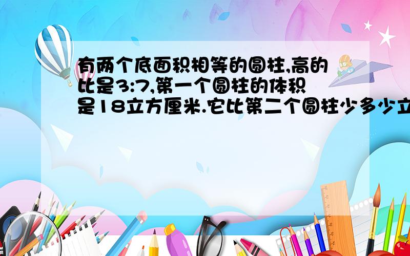 有两个底面积相等的圆柱,高的比是3:7,第一个圆柱的体积是18立方厘米.它比第二个圆柱少多少立?