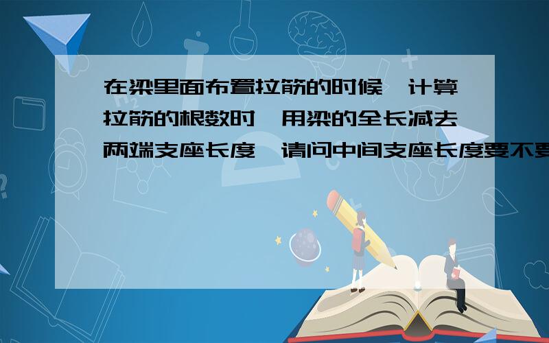 在梁里面布置拉筋的时候,计算拉筋的根数时,用梁的全长减去两端支座长度,请问中间支座长度要不要减掉呢?