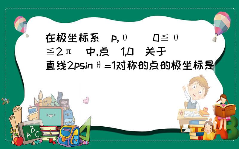 在极坐标系(p,θ)(0≦θ≦2π)中,点(1,0)关于直线2psinθ=1对称的点的极坐标是