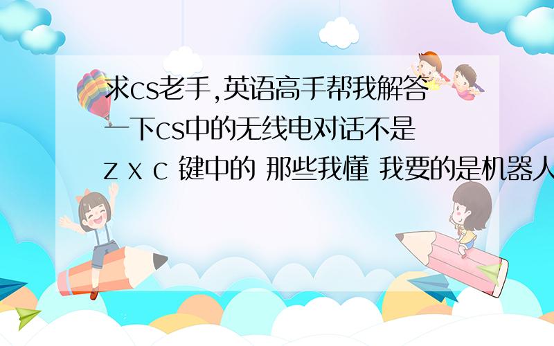 求cs老手,英语高手帮我解答一下cs中的无线电对话不是 z x c 键中的 那些我懂 我要的是机器人之间的对话和你发出指令后的答语 比如on the way sir