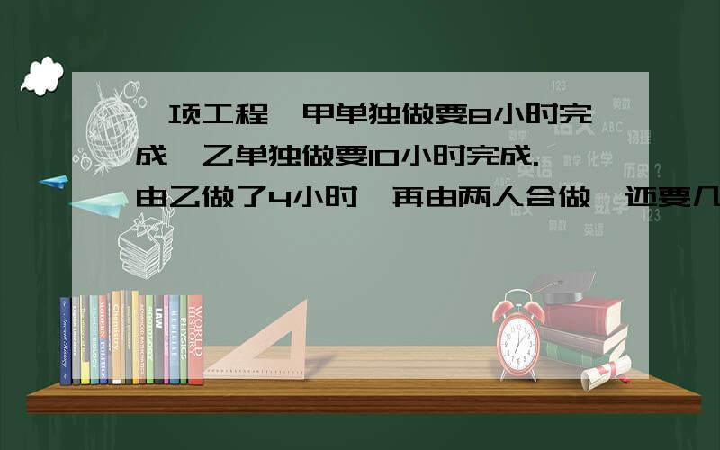 一项工程,甲单独做要8小时完成,乙单独做要10小时完成.由乙做了4小时,再由两人合做,还要几小时完成如题