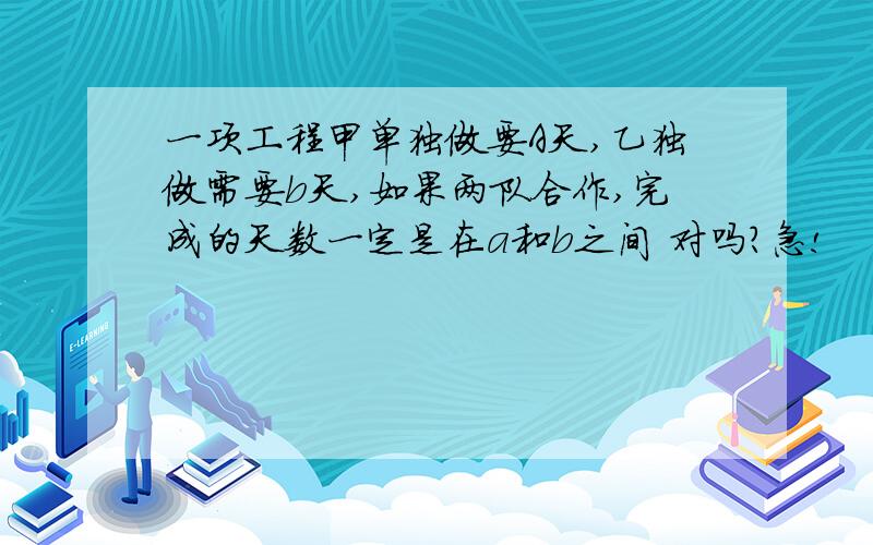 一项工程甲单独做要A天,乙独做需要b天,如果两队合作,完成的天数一定是在a和b之间 对吗?急!