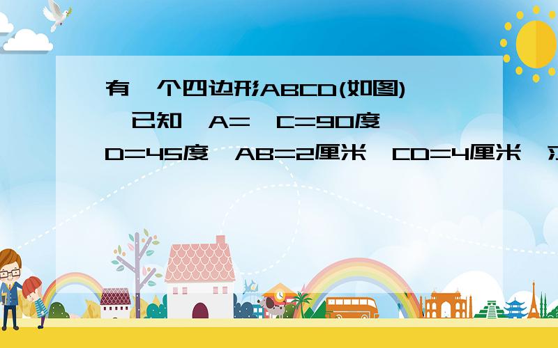 有一个四边形ABCD(如图),已知∠A=∠C=90度,∠D=45度,AB=2厘米,CD=4厘米,求四边形的面积如题,9：00之前要答案.