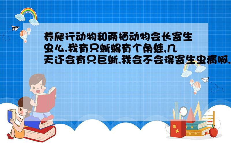 养爬行动物和两栖动物会长寄生虫么.我有只蜥蜴有个角蛙,几天还会有只巨蜥,我会不会得寄生虫病啊,他们怎么驱虫啊= =