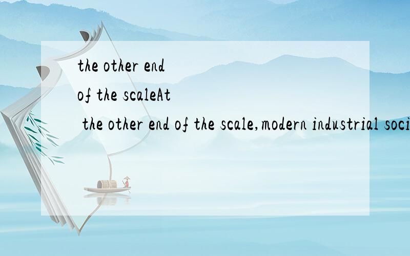 the other end of the scaleAt the other end of the scale,modern industrial societies account for most of the consumption of the world's resources,although within these societies the resources are distributed unevenly among people of different classes.