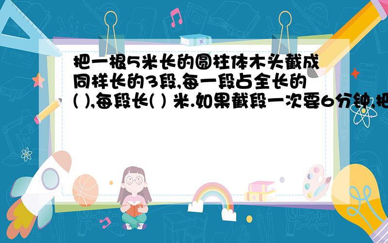 把一根5米长的圆柱体木头截成同样长的3段,每一段占全长的( ),每段长( ) 米.如果截段一次要6分钟,把这跟木头截成3段需要( )