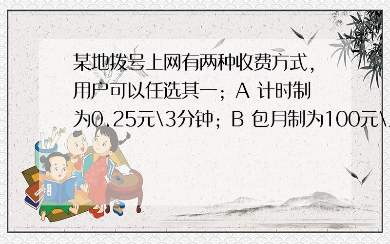 某地拨号上网有两种收费方式,用户可以任选其一；A 计时制为0.25元\3分钟；B 包月制为100元\月.此外,每一种上网方式都要收加通讯费0.02元\分钟.（1）某用户每月上网X小时,请写出两种收费方