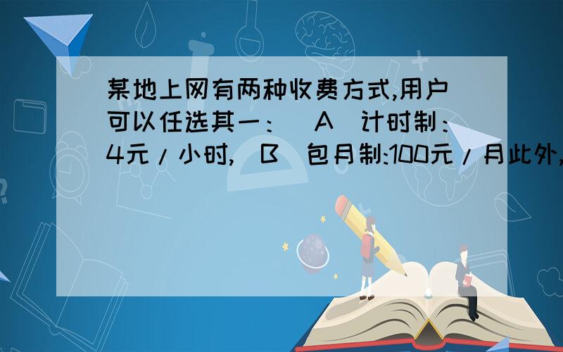 某地上网有两种收费方式,用户可以任选其一：（A)计时制：4元/小时,（B）包月制:100元/月此外,每一种上网方式都加收通讯费1.2元/时.设一个月上网X小时（1）按A方式上网付费____元.,按B钟方式