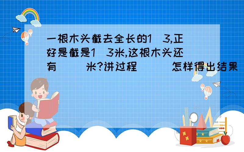 一根木头截去全长的1／3,正好是截是1／3米,这根木头还有（ ）米?讲过程．．．怎样得出结果．．