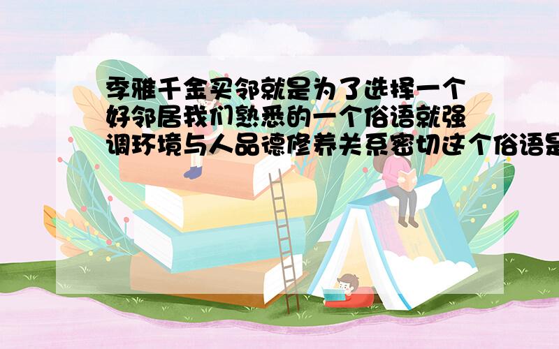 季雅千金买邻就是为了选择一个好邻居我们熟悉的一个俗语就强调环境与人品德修养关系密切这个俗语是?这个俗语是什么