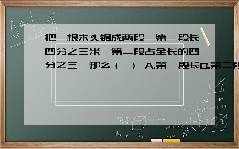 把一根木头锯成两段,第一段长四分之三米,第二段占全长的四分之三,那么（ ） A.第一段长B.第二段长C.一样长