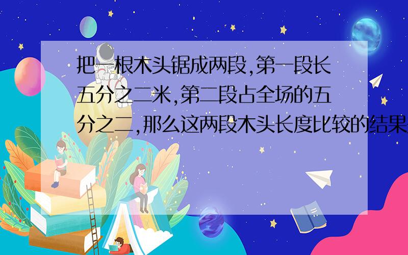 把一根木头锯成两段,第一段长五分之二米,第二段占全场的五分之二,那么这两段木头长度比较的结果是 A.第一段比第二段长 B.第二段比第一段长 C.两段相等 D.无法确定