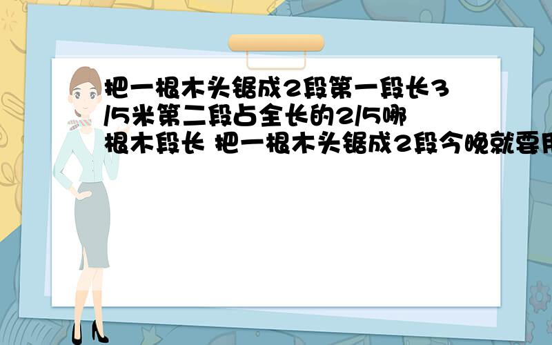 把一根木头锯成2段第一段长3/5米第二段占全长的2/5哪根木段长 把一根木头锯成2段今晚就要用的!(那段木头长,长多少）