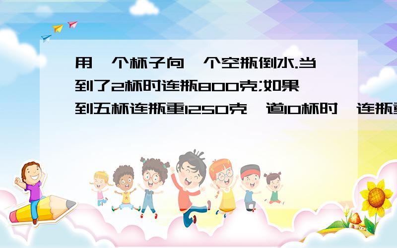 用一个杯子向一个空瓶倒水.当到了2杯时连瓶800克;如果到五杯连瓶重1250克,道10杯时,连瓶重多少克?