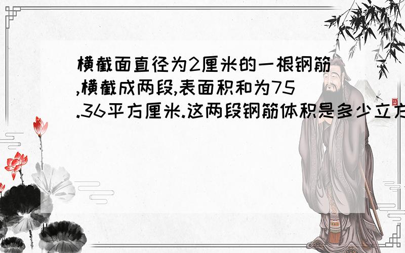 横截面直径为2厘米的一根钢筋,横截成两段,表面积和为75.36平方厘米.这两段钢筋体积是多少立方厘米?