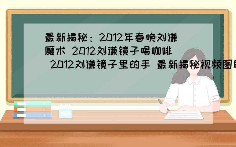 最新揭秘：2012年春晚刘谦魔术 2012刘谦镜子喝咖啡 2012刘谦镜子里的手 最新揭秘视频图解教程.最新揭秘：2012年春晚刘谦魔术 2012刘谦镜子喝咖啡 2012刘谦镜子里的手 最新揭秘