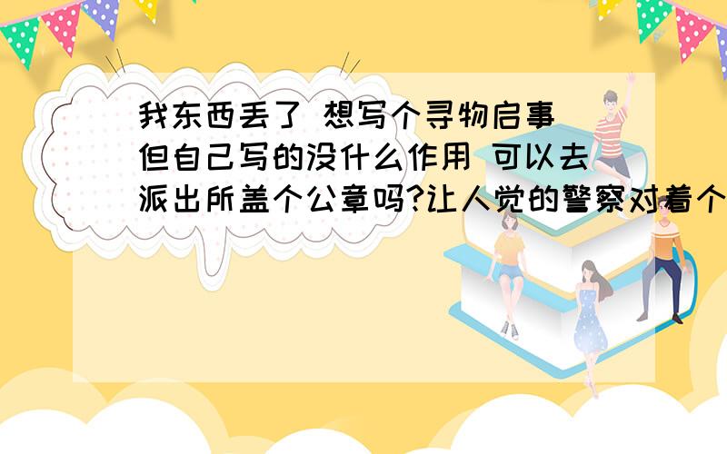 我东西丢了 想写个寻物启事 但自己写的没什么作用 可以去派出所盖个公章吗?让人觉的警察对着个重视