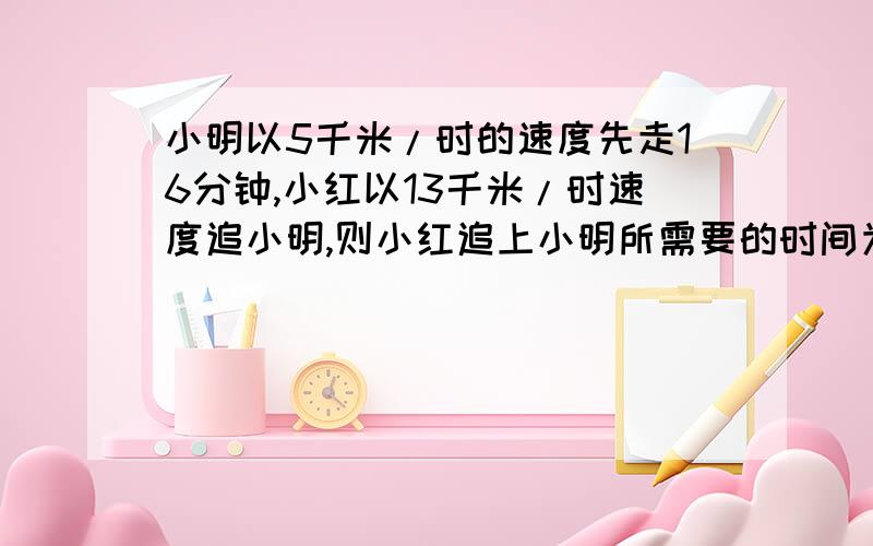 小明以5千米/时的速度先走16分钟,小红以13千米/时速度追小明,则小红追上小明所需要的时间为?（方程）