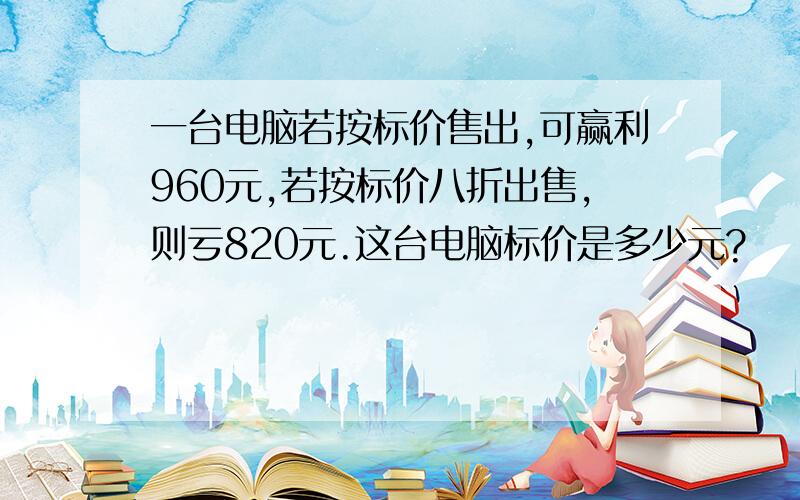 一台电脑若按标价售出,可赢利960元,若按标价八折出售,则亏820元.这台电脑标价是多少元?