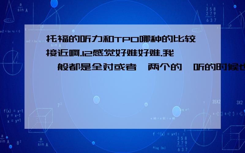 托福的听力和TPO哪种的比较接近啊.12感觉好难好难.我一般都是全对或者一两个的,听的时候也基本全都听得对,但是今天做12的时候除了最后一篇学术有那个感觉 ,其他的都有很多没听懂,结果