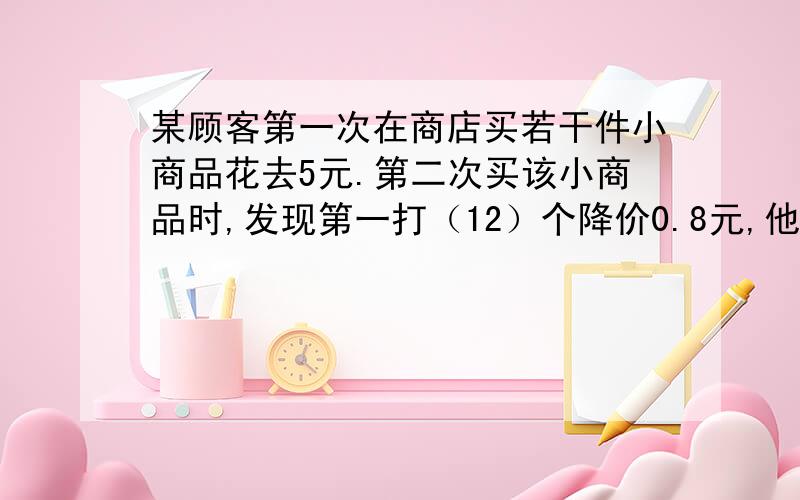 某顾客第一次在商店买若干件小商品花去5元.第二次买该小商品时,发现第一打（12）个降价0.8元,他第一次购买该小商品的数量是第一次的2倍,这样,第二次花去2元,问他第一次买小商品是多少