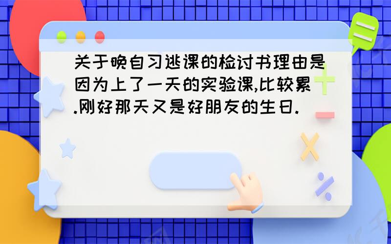 关于晚自习逃课的检讨书理由是因为上了一天的实验课,比较累.刚好那天又是好朋友的生日.