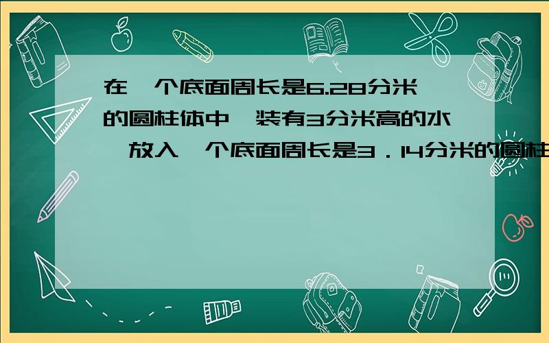 在一个底面周长是6.28分米的圆柱体中,装有3分米高的水,放入一个底面周长是3．14分米的圆柱体,水面上升10cm,圆锥体铁块的体积是多少立方分米