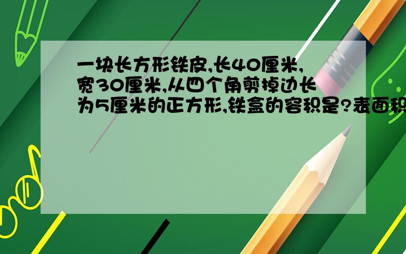 一块长方形铁皮,长40厘米,宽30厘米,从四个角剪掉边长为5厘米的正方形,铁盒的容积是?表面积呢?