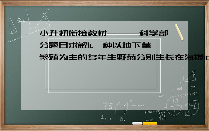 小升初衔接教材----科学部分题目求解!1.一种以地下茎繁殖为主的多年生野菊分别生长在海拔10m、500m、1000m的同一山坡上.在相应生长发育阶段,同一海拔的野菊株高无显著差异,但不同海拔的野