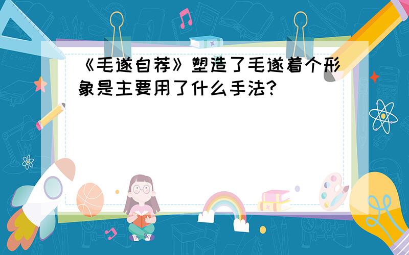 《毛遂自荐》塑造了毛遂着个形象是主要用了什么手法?