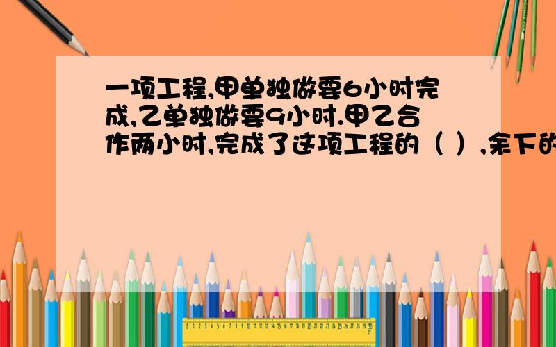 一项工程,甲单独做要6小时完成,乙单独做要9小时.甲乙合作两小时,完成了这项工程的（ ）,余下的由甲单做,还要（ ）小时完成?