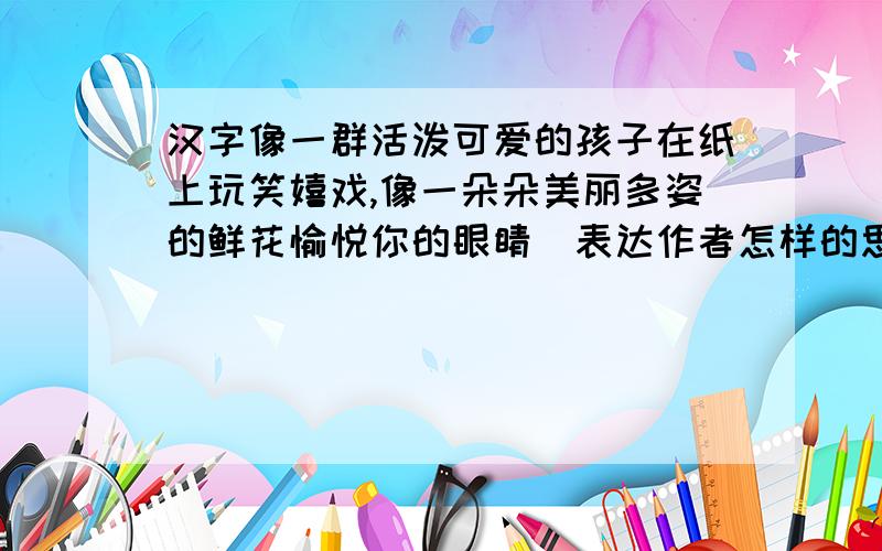 汉字像一群活泼可爱的孩子在纸上玩笑嬉戏,像一朵朵美丽多姿的鲜花愉悦你的眼睛(表达作者怎样的思想感情)