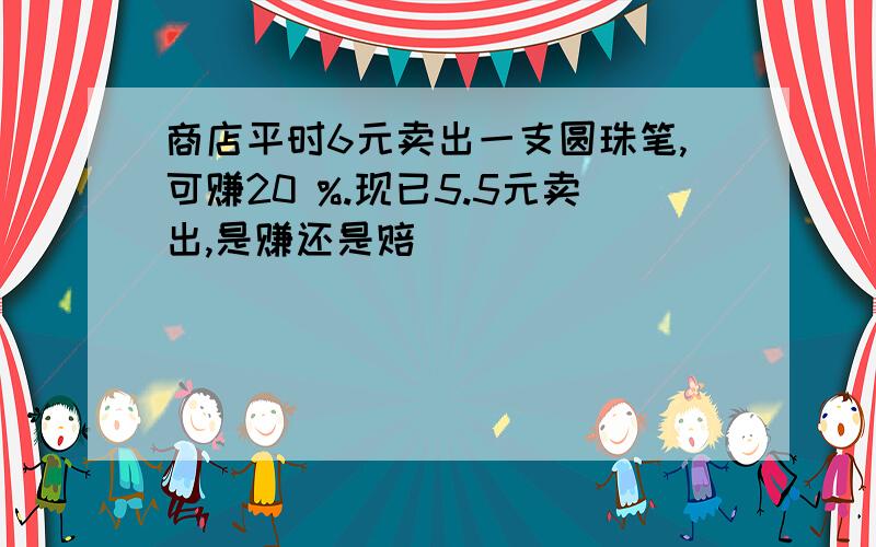 商店平时6元卖出一支圆珠笔,可赚20 %.现已5.5元卖出,是赚还是赔