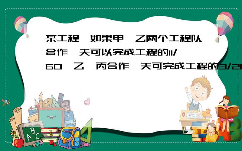 某工程,如果甲,乙两个工程队合作一天可以完成工程的11/60,乙、丙合作一天可完成工程的3/20,丙、甲合作一某工程，如果甲、乙两个工程队合作一天可以完成工程的11/60，乙、丙合作一天可完