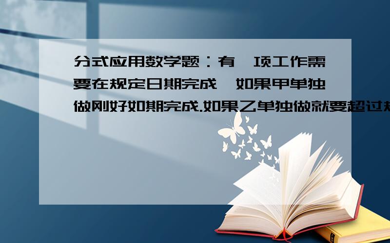 分式应用数学题：有一项工作需要在规定日期完成,如果甲单独做刚好如期完成.如果乙单独做就要超过规定日有一项工作需要在规定日期完成,如果甲单独做刚好如期完成.如果乙单独做就要超