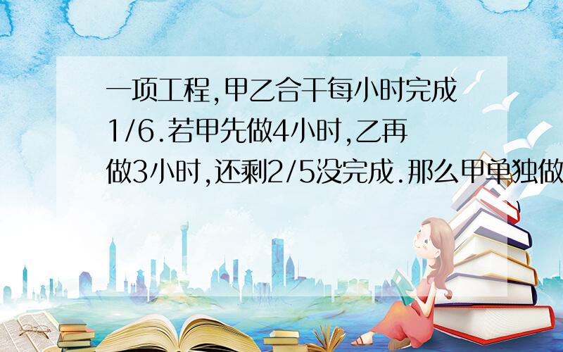 一项工程,甲乙合干每小时完成1/6.若甲先做4小时,乙再做3小时,还剩2/5没完成.那么甲单独做,每小时完成()