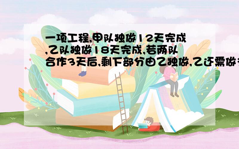 一项工程,甲队独做12天完成,乙队独做18天完成,若两队合作3天后,剩下部分由乙独做,乙还需做多少天?