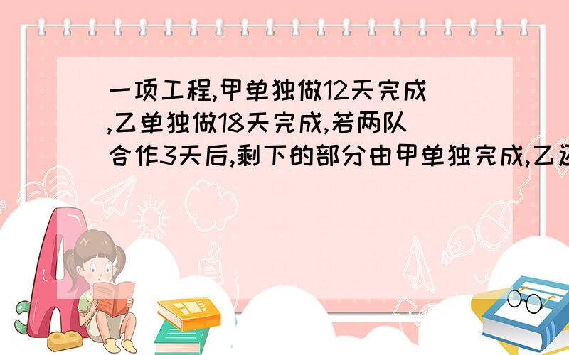 一项工程,甲单独做12天完成,乙单独做18天完成,若两队合作3天后,剩下的部分由甲单独完成,乙还要做多少天