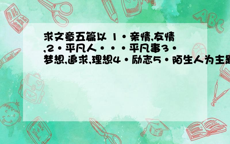 求文章五篇以 1·亲情,友情,2·平凡人···平凡事3·梦想,追求,理想4·励志5·陌生人为主题的文章,200字以上 最好用独特角度来阐述,语言要优美,读来有诗意最好越快越好