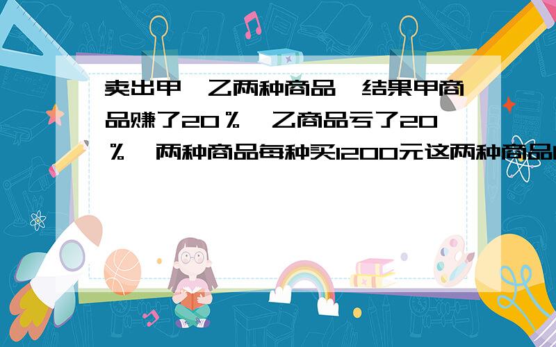 卖出甲、乙两种商品,结果甲商品赚了20％,乙商品亏了20％,两种商品每种买1200元这两种商品的买卖是赔了还