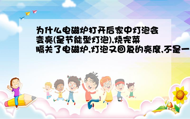 为什么电磁炉打开后家中灯泡会变亮(是节能型灯泡),烧完菜膈关了电磁炉,灯泡又回复的亮度,不是一个而是几光菅都是变亮(不是变暗)