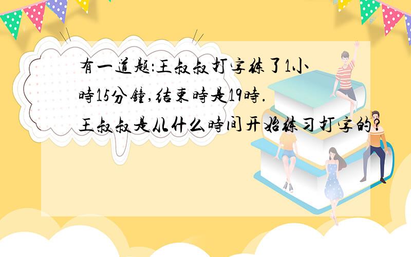 有一道题：王叔叔打字练了1小时15分钟,结束时是19时.王叔叔是从什么时间开始练习打字的?