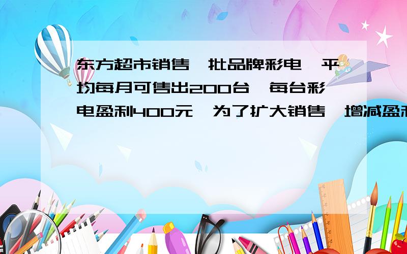 东方超市销售一批品牌彩电,平均每月可售出200台,每台彩电盈利400元,为了扩大销售,增减盈利,尽快减少库存,该超市决定采取适当的减价措施,经调查发现,如果每台彩电降价10元,超市平均每月