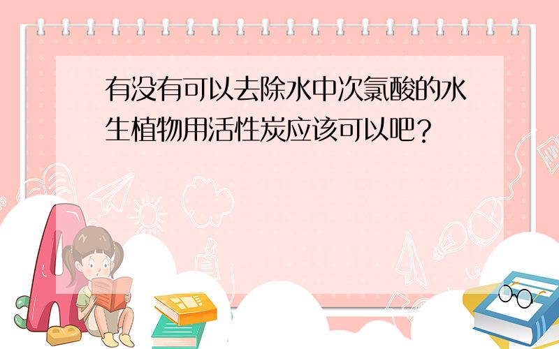 有没有可以去除水中次氯酸的水生植物用活性炭应该可以吧？